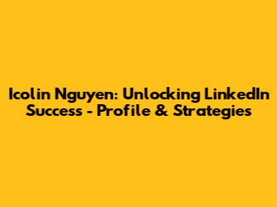 Icolin Nguyen: Unlocking LinkedIn Success - Profile & Strategies