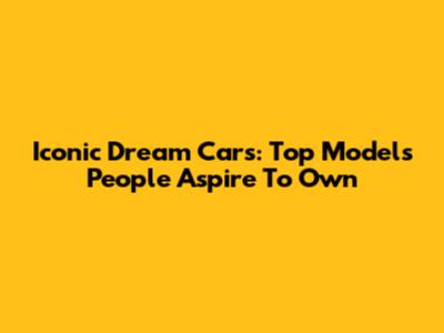 Iconic Dream Cars: Top Models People Aspire To Own
