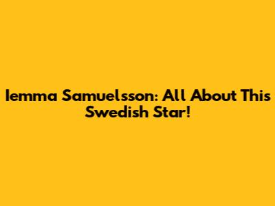 Iemma Samuelsson: All About This Swedish Star!