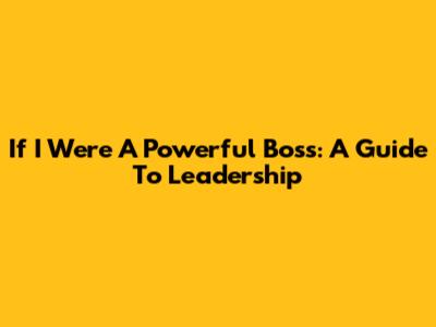 If I Were A Powerful Boss: A Guide To Leadership