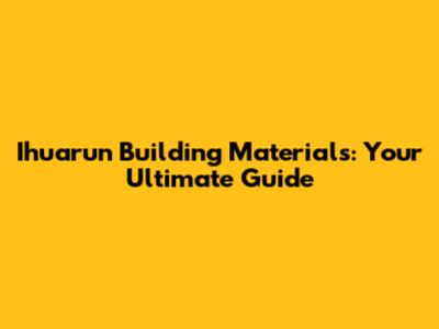 Ihuarun Building Materials: Your Ultimate Guide