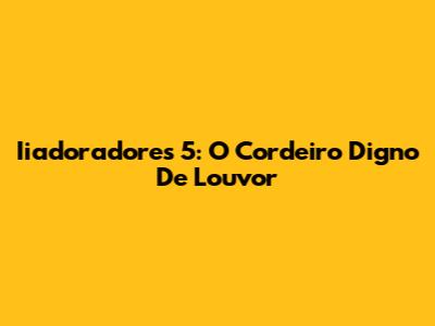 Iiadoradores 5: O Cordeiro Digno De Louvor