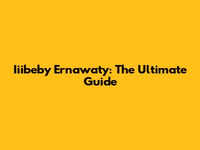 Iiibeby Ernawaty: The Ultimate Guide