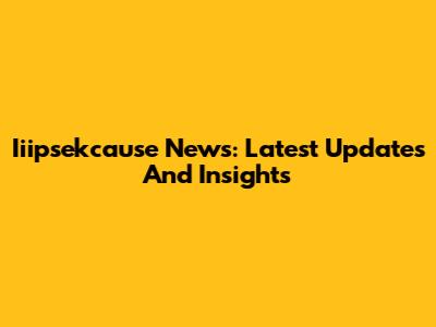Iiipsekcause News: Latest Updates And Insights