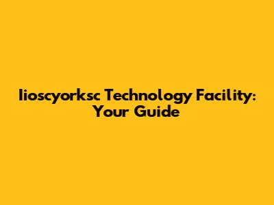 Iioscyorksc Technology Facility: Your Guide