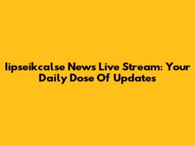 Iipseikcalse News Live Stream: Your Daily Dose Of Updates