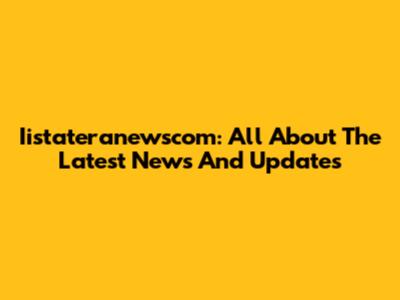 Iistateranewscom: All About The Latest News And Updates