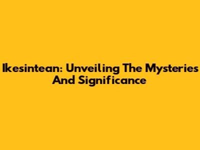 Ikesintean: Unveiling The Mysteries And Significance