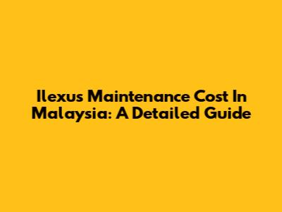 Ilexus Maintenance Cost In Malaysia: A Detailed Guide