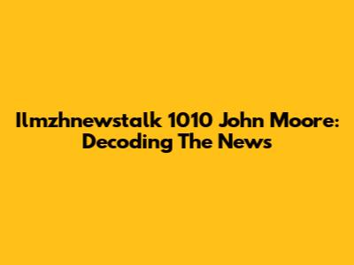 Ilmzhnewstalk 1010 John Moore: Decoding The News