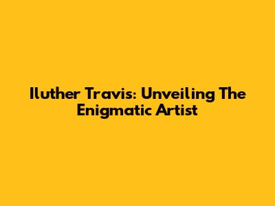 Iluther Travis: Unveiling The Enigmatic Artist