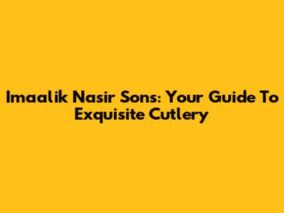 Imaalik Nasir Sons: Your Guide To Exquisite Cutlery