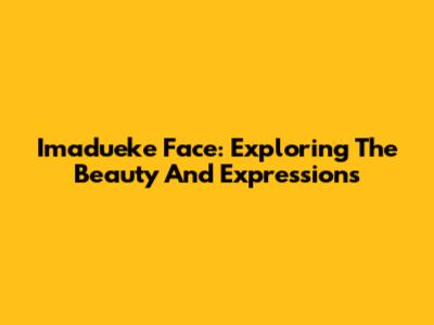 Imadueke Face: Exploring The Beauty And Expressions