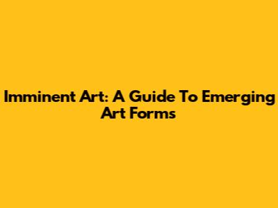 Imminent Art: A Guide To Emerging Art Forms
