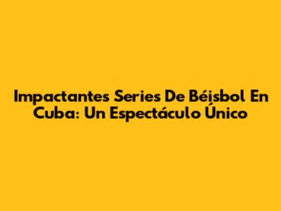 Impactantes Series De Béisbol En Cuba: Un Espectáculo Único