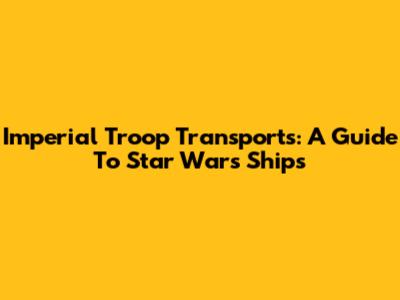 Imperial Troop Transports: A Guide To Star Wars Ships