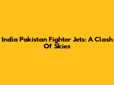India Pakistan Fighter Jets: A Clash Of Skies