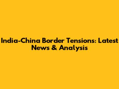 India-China Border Tensions: Latest News & Analysis