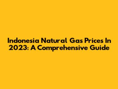Indonesia Natural Gas Prices In 2023: A Comprehensive Guide