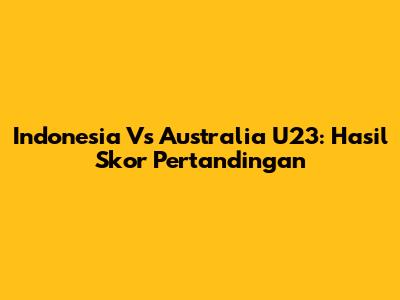 Indonesia Vs Australia U23: Hasil Skor Pertandingan