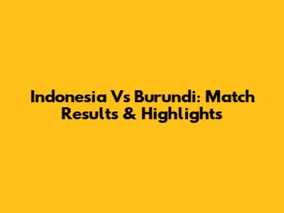 Indonesia Vs Burundi: Match Results & Highlights