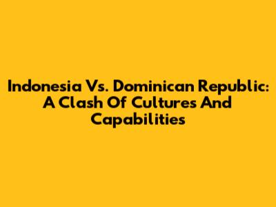 Indonesia Vs. Dominican Republic: A Clash Of Cultures And Capabilities