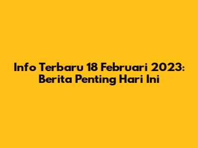 Info Terbaru 18 Februari 2023: Berita Penting Hari Ini