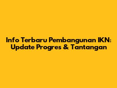Info Terbaru Pembangunan IKN: Update Progres & Tantangan