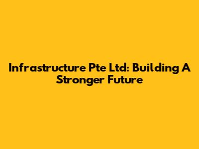 Infrastructure Pte Ltd: Building A Stronger Future