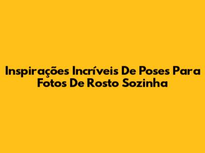 Inspirações Incríveis De Poses Para Fotos De Rosto Sozinha