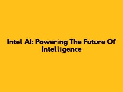 Intel AI: Powering The Future Of Intelligence