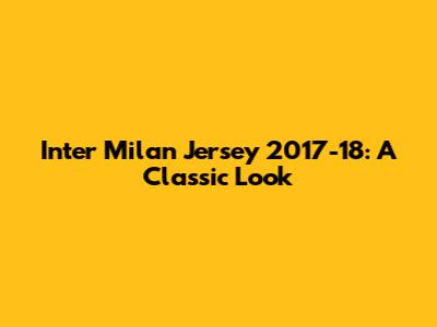 Inter Milan Jersey 2017-18: A Classic Look