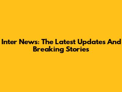 Inter News: The Latest Updates And Breaking Stories
