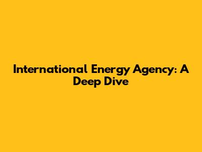 International Energy Agency: A Deep Dive