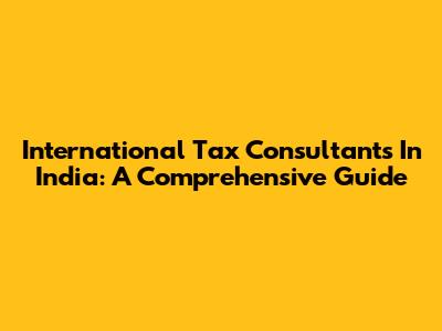 International Tax Consultants In India: A Comprehensive Guide