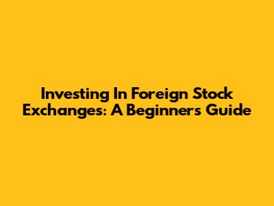 Investing In Foreign Stock Exchanges: A Beginner's Guide