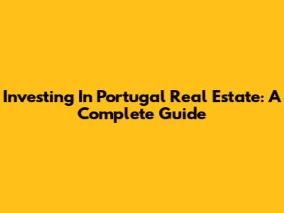Investing In Portugal Real Estate: A Complete Guide
