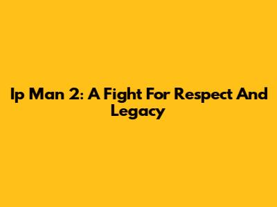 Ip Man 2: A Fight For Respect And Legacy