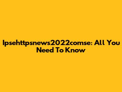 Ipsehttpsnews2022comse: All You Need To Know
