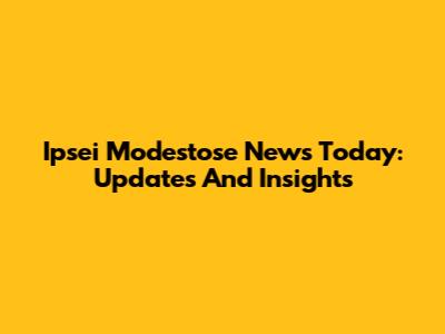 Ipsei Modestose News Today: Updates And Insights