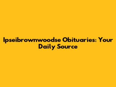 Ipseibrownwoodse Obituaries: Your Daily Source