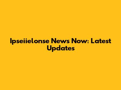 Ipseiielonse News Now: Latest Updates