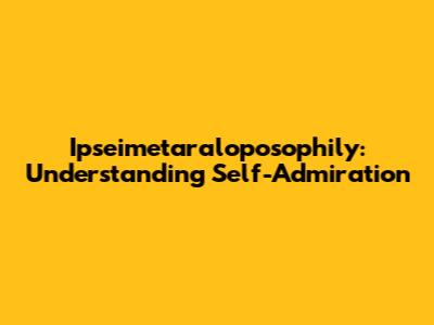 Ipseimetaraloposophily: Understanding Self-Admiration