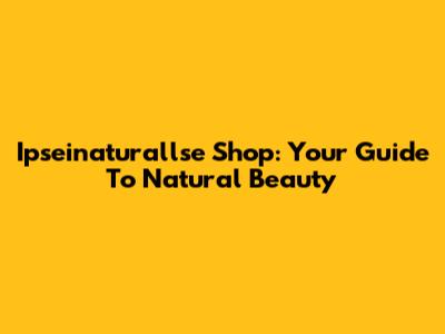 Ipseinaturallse Shop: Your Guide To Natural Beauty