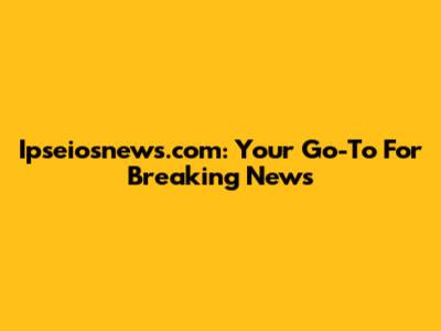 Ipseiosnews.com: Your Go-To For Breaking News