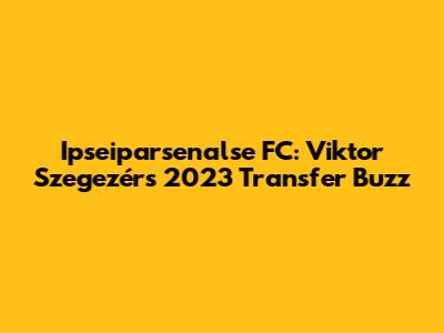 Ipseiparsenalse FC: Viktor Szegezér's 2023 Transfer Buzz