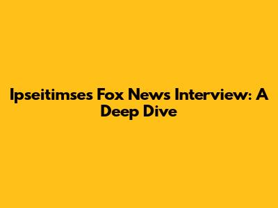 Ipseitimse's Fox News Interview: A Deep Dive