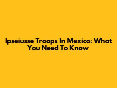 Ipseiusse Troops In Mexico: What You Need To Know