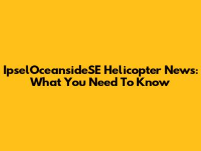 IpselOceansideSE Helicopter News: What You Need To Know