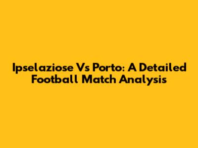 Ipselaziose Vs Porto: A Detailed Football Match Analysis